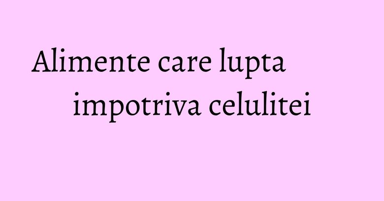 Alimente care lupta impotriva celulitei
