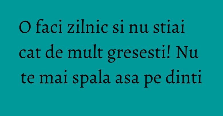 O faci zilnic si nu stiai cat de mult gresesti! Nu te mai spala asa pe dinti