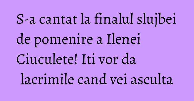 S-a cantat la finalul slujbei de pomenire a Ilenei Ciuculete! Iti vor da lacrimile cand vei asculta