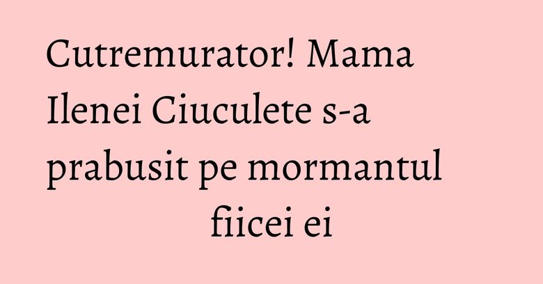 Cutremurator! Mama Ilenei Ciuculete s-a prabusit pe mormantul fiicei ei
