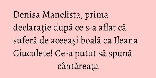 Denisa Manelista, prima declaraţie după ce s-a aflat că suferă de aceeaşi boală ca Ileana Ciuculete! Ce-a putut să spună cântăreaţa
