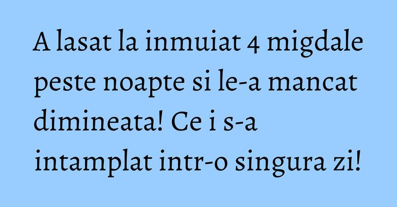 A lasat la inmuiat 4 migdale peste noapte si le-a mancat dimineata! Ce i s-a intamplat intr-o singura zi! A lasat la inmuiat 4 migdale peste noapte si le-a mancat dimineata! Ce i s-a intamplat intr-o singura zi!