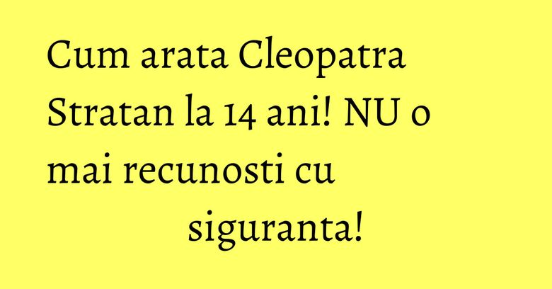 Cum arata Cleopatra Stratan la 14 ani! NU o mai recunosti cu siguranta!