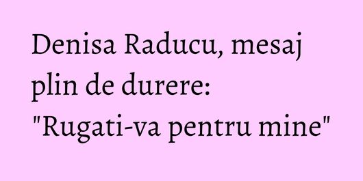 Denisa Raducu, mesaj plin de durere: 