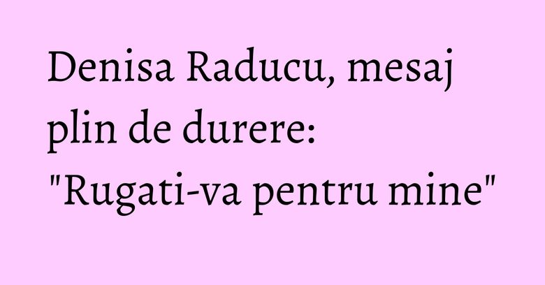 Denisa Raducu, mesaj plin de durere: 