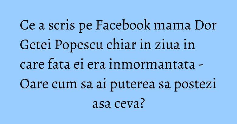 Ce a scris pe Facebook mama Dor Getei Popescu chiar in ziua in care fata ei era inmormantata - Oare cum sa ai puterea sa postezi asa ceva? Ce a scris pe Facebook mama Dor Getei Popescu chiar in ziua in care fata ei era inmormantata - Oare cum sa ai puterea sa postezi asa ceva?