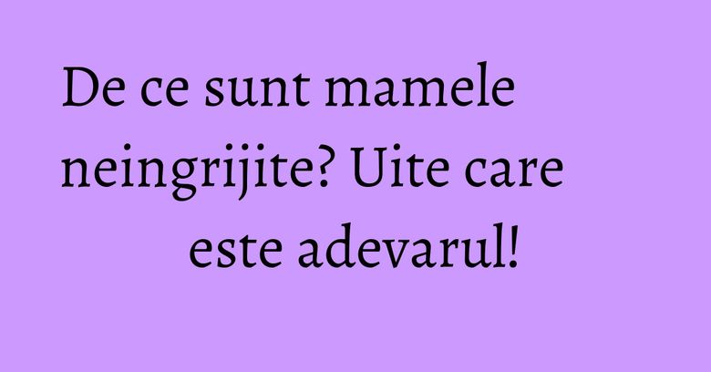 De ce sunt mamele neingrijite? Uite care este adevarul! De ce sunt mamele neingrijite? Uite care este adevarul!