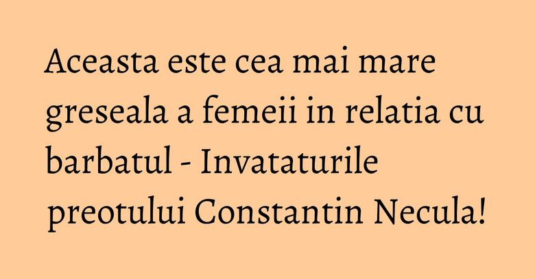 Aceasta este cea mai mare greseala a femeii in relatia cu barbatul - Invataturile preotului Constantin Necula!