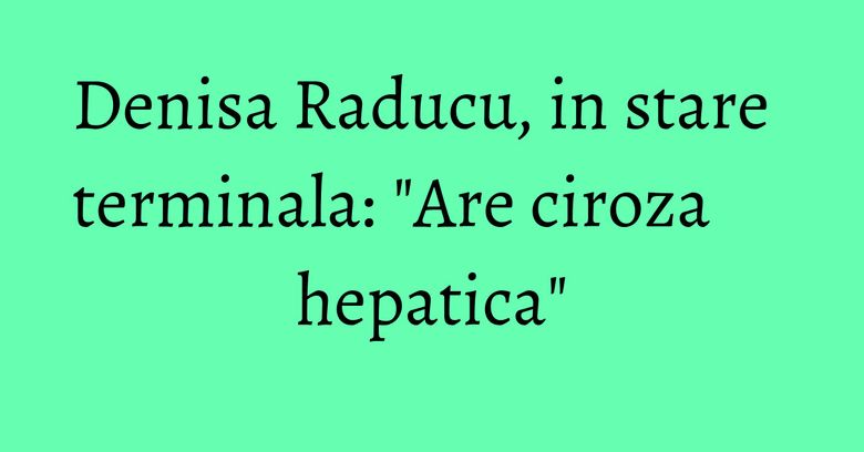 Denisa Raducu, in stare terminala: 