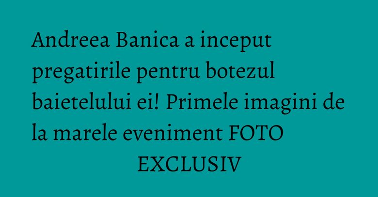 Andreea Banica a inceput pregatirile pentru botezul baietelului ei! Primele imagini de la marele eveniment FOTO EXCLUSIV Andreea Banica a inceput pregatirile pentru botezul baietelului ei! Primele imagini de la marele eveniment FOTO EXCLUSIV
