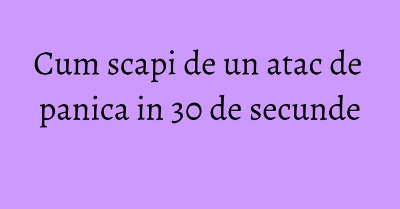 Cum scapi de un atac de panica in 30 de secunde Cum scapi de un atac de panica in 30 de secunde