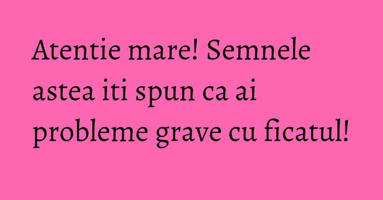 Atentie mare! Semnele astea iti spun ca ai probleme grave cu ficatul!