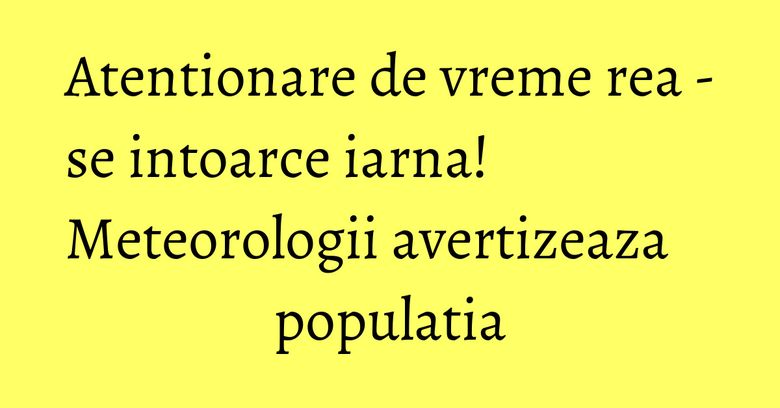 Atentionare de vreme rea - se intoarce iarna! Meteorologii avertizeaza populatia