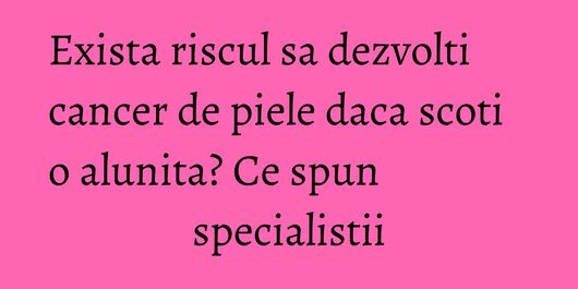 Exista riscul sa dezvolti cancer de piele daca scoti o alunita? Ce spun specialistii
