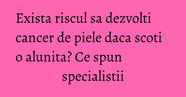 Exista riscul sa dezvolti cancer de piele daca scoti o alunita? Ce spun specialistii Exista riscul sa dezvolti cancer de piele daca scoti o alunita? Ce spun specialistii