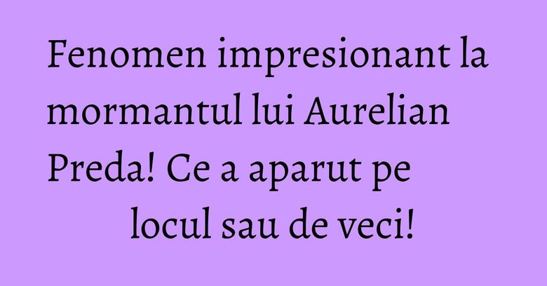 Fenomen impresionant la mormantul lui Aurelian Preda! Ce a aparut pe locul sau de veci!