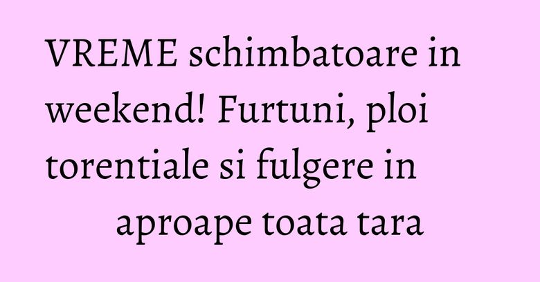 VREME schimbatoare in weekend! Furtuni, ploi torentiale si fulgere in aproape toata tara
