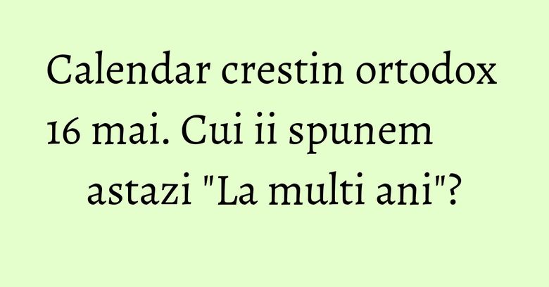 Calendar crestin ortodox 16 mai. Cui ii spunem astazi "La multi ani"?