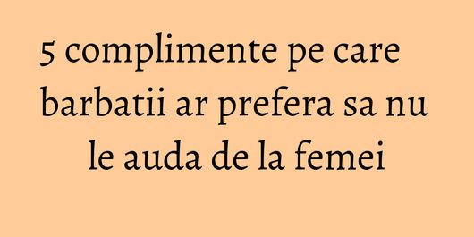 5 complimente pe care barbatii ar prefera sa nu le auda de la femei