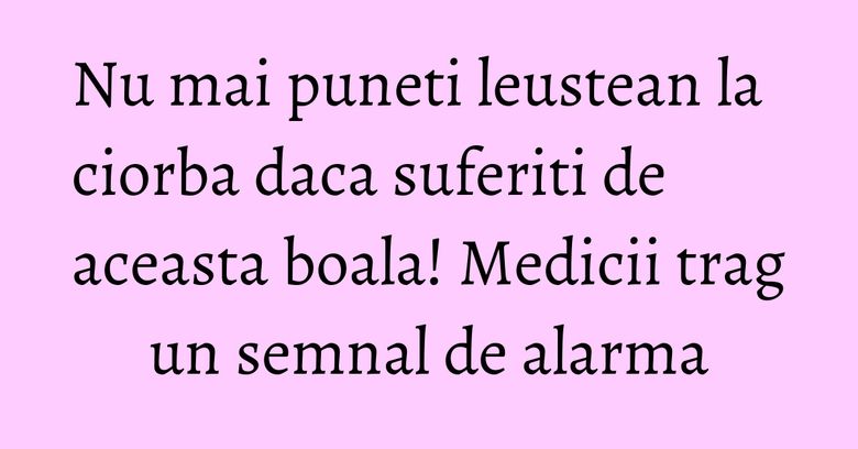 Nu mai puneti leustean la ciorba daca suferiti de aceasta boala! Medicii trag un semnal de alarma