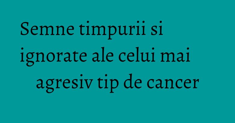 Semne timpurii si ignorate ale celui mai agresiv tip de cancer Semne timpurii si ignorate ale celui mai agresiv tip de cancer