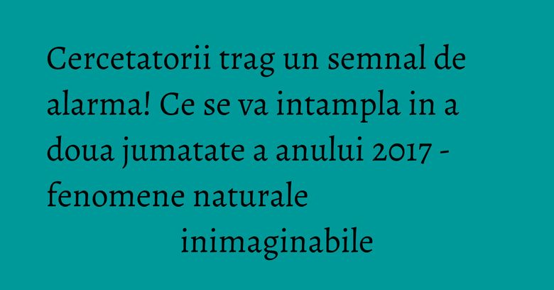 Cercetatorii trag un semnal de alarma! Ce se va intampla in a doua jumatate a anului 2017 - fenomene naturale inimaginabile