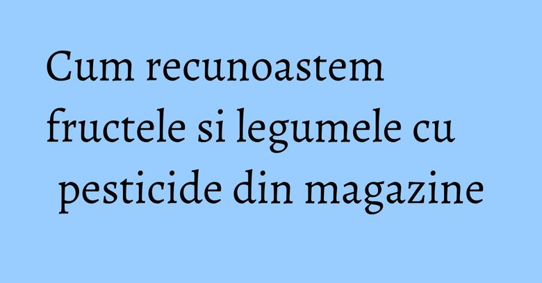 Cum recunoastem fructele si legumele cu pesticide din magazine