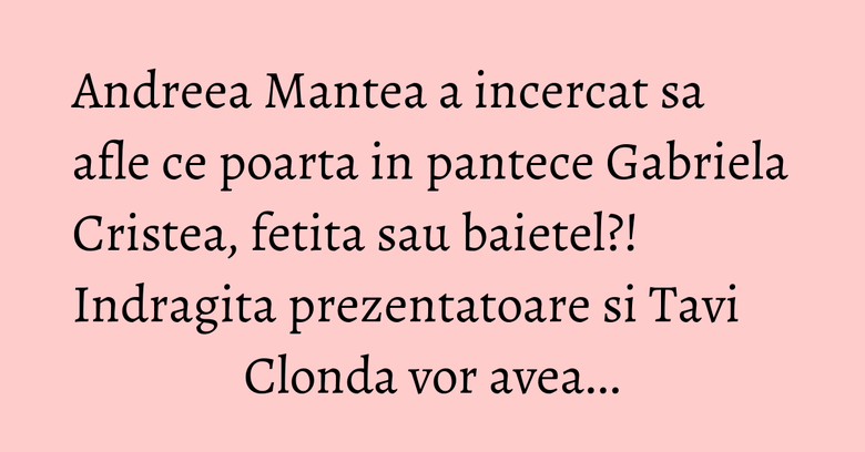 Andreea Mantea a incercat sa afle ce poarta in pantece Gabriela Cristea, fetita sau baietel?! Indragita prezentatoare si Tavi Clonda vor avea...