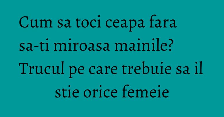Cum sa toci ceapa fara sa-ti miroasa mainile? Trucul pe care trebuie sa il stie orice femeie Cum sa toci ceapa fara sa-ti miroasa mainile? Trucul pe care trebuie sa il stie orice femeie