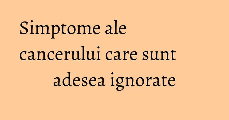 Simptome ale cancerului care sunt adesea ignorate Simptome ale cancerului care sunt adesea ignorate