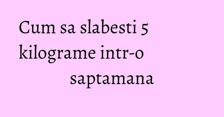 Cum sa slabesti 5 kilograme intr-o saptamana