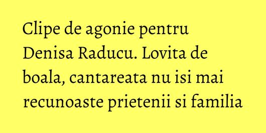 Clipe de agonie pentru Denisa Raducu. Lovita de boala, cantareata nu isi mai recunoaste prietenii si familia