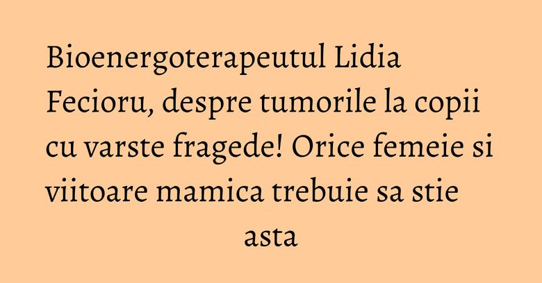 Bioenergoterapeutul Lidia Fecioru, despre tumorile la copii cu varste fragede! Orice femeie si viitoare mamica trebuie sa stie asta Bioenergoterapeutul Lidia Fecioru, despre tumorile la copii cu varste fragede! Orice femeie si viitoare mamica trebuie sa stie asta