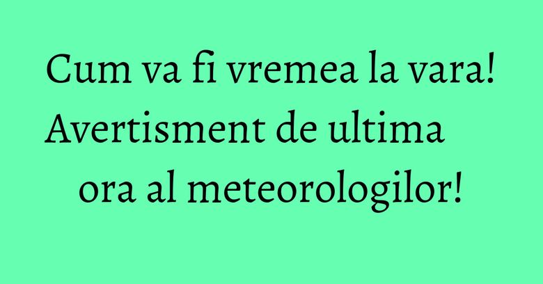 Cum va fi vremea la vara! Avertisment de ultima ora al meteorologilor! Cum va fi vremea la vara! Avertisment de ultima ora al meteorologilor!