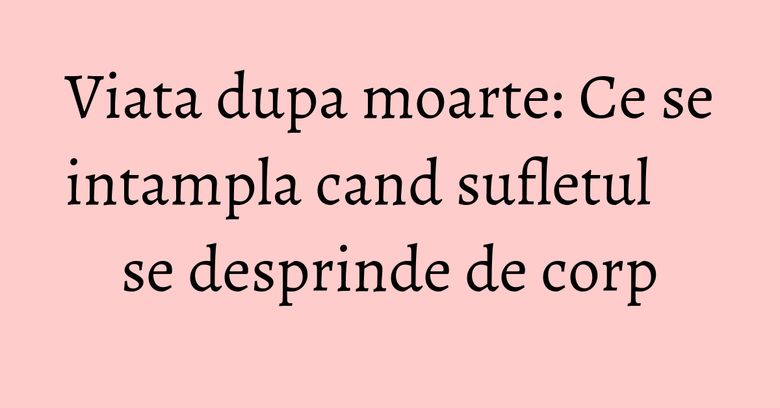 Viata dupa moarte: Ce se intampla cand sufletul se desprinde de corp Viata dupa moarte: Ce se intampla cand sufletul se desprinde de corp