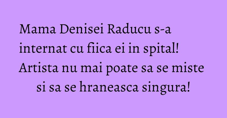 Mama Denisei Raducu s-a internat cu fiica ei in spital! Artista nu mai poate sa se miste si sa se hraneasca singura! Mama Denisei Raducu s-a internat cu fiica ei in spital! Artista nu mai poate sa se miste si sa se hraneasca singura!