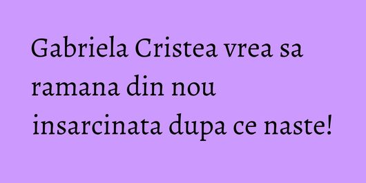 Gabriela Cristea vrea sa ramana din nou insarcinata dupa ce naste!