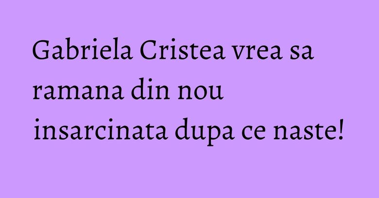 Gabriela Cristea vrea sa ramana din nou insarcinata dupa ce naste! Gabriela Cristea vrea sa ramana din nou insarcinata dupa ce naste!