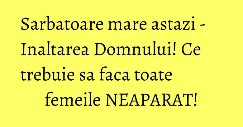 Sarbatoare mare astazi - Inaltarea Domnului! Ce trebuie sa faca toate femeile NEAPARAT!
