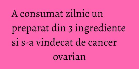 A consumat zilnic un preparat din 3 ingrediente si s-a vindecat de cancer ovarian
