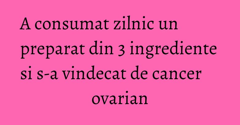 A consumat zilnic un preparat din 3 ingrediente si s-a vindecat de cancer ovarian A consumat zilnic un preparat din 3 ingrediente si s-a vindecat de cancer ovarian