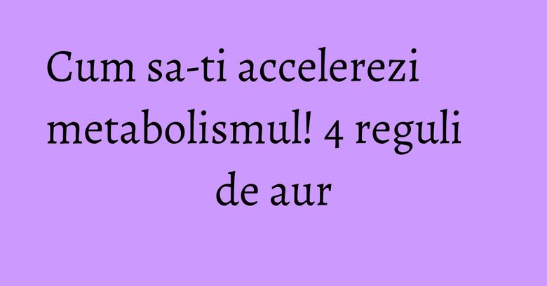 Cum sa-ti accelerezi metabolismul! 4 reguli de aur Cum sa-ti accelerezi metabolismul! 4 reguli de aur
