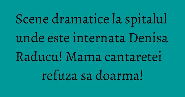 Scene dramatice la spitalul unde este internata Denisa Raducu! Mama cantaretei refuza sa doarma! Scene dramatice la spitalul unde este internata Denisa Raducu! Mama cantaretei refuza sa doarma!