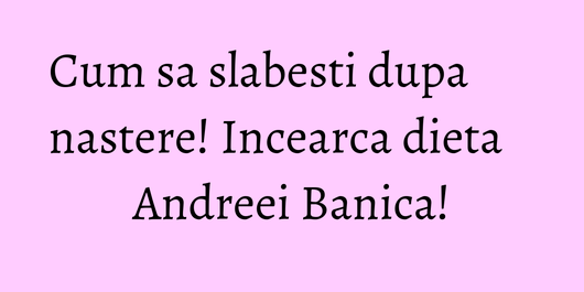 Cum sa slabesti dupa nastere! Incearca dieta Andreei Banica!