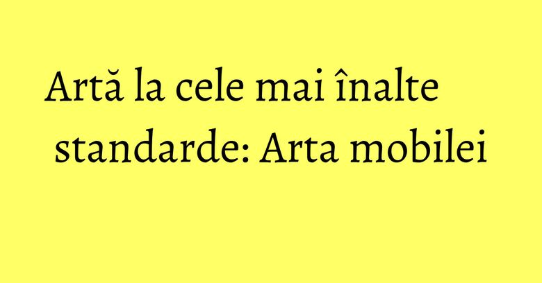 Artă la cele mai &icirc;nalte standarde: Arta mobilei