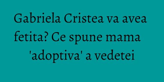 Gabriela Cristea va avea fetita? Ce spune mama 'adoptiva' a vedetei
