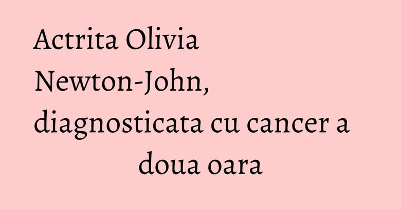 Actrita Olivia Newton-John, diagnosticata cu cancer a doua oara Actrita Olivia Newton-John, diagnosticata cu cancer a doua oara