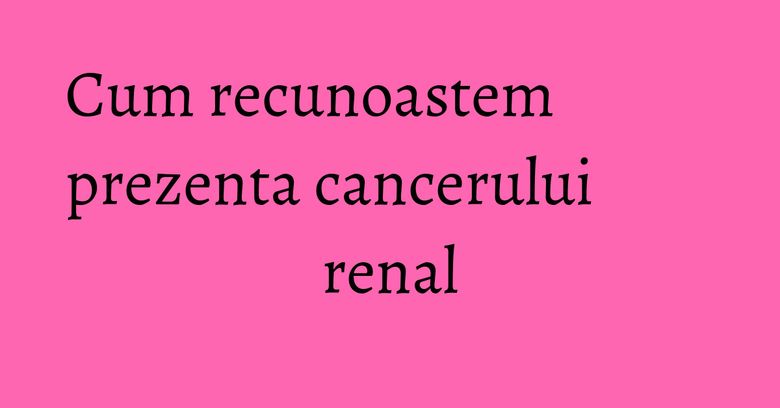 Cum recunoastem prezenta cancerului renal