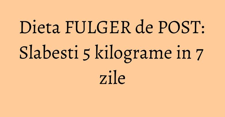 Dieta FULGER de POST: Slabesti 5 kilograme in 7 zile Dieta FULGER de POST: Slabesti 5 kilograme in 7 zile