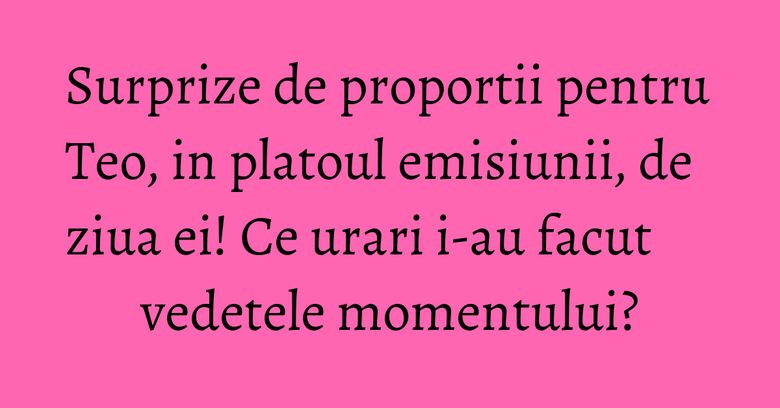 Surprize de proportii pentru Teo, in platoul emisiunii, de ziua ei! Ce urari i-au facut vedetele momentului? Surprize de proportii pentru Teo, in platoul emisiunii, de ziua ei! Ce urari i-au facut vedetele momentului?